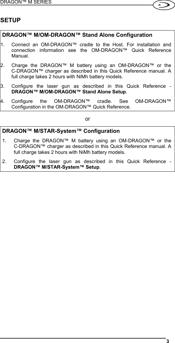 DRAGON™ M SERIES  3   SETUP  DRAGON™ M/OM-DRAGON™ Stand Alone Configuration 1.  Connect an OM-DRAGON™ cradle to the Host. For installation and connection information see the OM-DRAGON™ Quick Reference Manual. 2.  Charge the DRAGON™ M battery using an OM-DRAGON™ or the  C-DRAGON™ charger as described in this Quick Reference manual. A full charge takes 2 hours with NiMh battery models. 3.  Configure the laser gun as described in this Quick Reference - DRAGON™ M/OM-DRAGON™ Stand Alone Setup. 4. Configure the OM-DRAGON™ cradle. See OM-DRAGON™ Configuration in the OM-DRAGON™ Quick Reference. or DRAGON™ M/STAR-System™ Configuration 1.  Charge the DRAGON™ M battery using an OM-DRAGON™ or the  C-DRAGON™ charger as described in this Quick Reference manual. A full charge takes 2 hours with NiMh battery models. 2.  Configure the laser gun as described in this Quick Reference - DRAGON™ M/STAR-System™ Setup.  