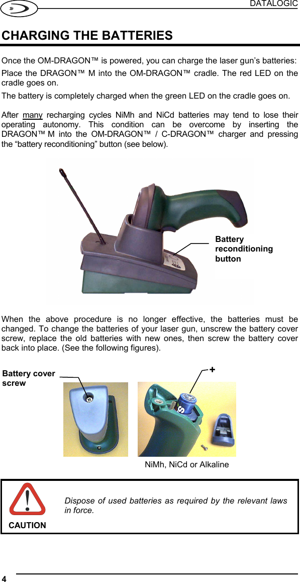 DATALOGIC 4   CHARGING THE BATTERIES  Once the OM-DRAGON™ is powered, you can charge the laser gun’s batteries: Place the DRAGON™ M into the OM-DRAGON™ cradle. The red LED on the cradle goes on. The battery is completely charged when the green LED on the cradle goes on.  After many recharging cycles NiMh and NiCd batteries may tend to lose their operating autonomy. This condition can be overcome by inserting the DRAGON™ M into the OM-DRAGON™ / C-DRAGON™ charger and pressing the “battery reconditioning” button (see below).    When the above procedure is no longer effective, the batteries must be changed. To change the batteries of your laser gun, unscrew the battery cover screw, replace the old batteries with new ones, then screw the battery cover back into place. (See the following figures).       NiMh, NiCd or Alkaline   CAUTION Dispose of used batteries as required by the relevant laws in force. Battery cover screw +Battery reconditioning button 