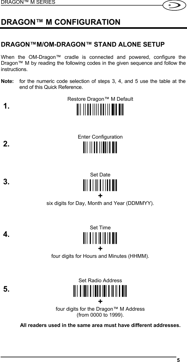 DRAGON™ M SERIES  5   DRAGON™ M CONFIGURATION   DRAGON™M/OM-DRAGON™ STAND ALONE SETUP  When the OM-Dragon™ cradle is connected and powered, configure the Dragon™ M by reading the following codes in the given sequence and follow the instructions.  Note:  for the numeric code selection of steps 3, 4, and 5 use the table at the end of this Quick Reference.  Restore Dragon™ M Default 1. Ì$+$*oÎ   Enter Configuration 2. Ì$+;Î   Set Date 3. ÌIA%Î  + six digits for Day, Month and Year (DDMMYY).   Set Time 4. ÌIB&apos;Î  + four digits for Hours and Minutes (HHMM).   Set Radio Address 5.  ÌRA0RFHÎ + four digits for the Dragon™ M Address (from 0000 to 1999).  All readers used in the same area must have different addresses.   