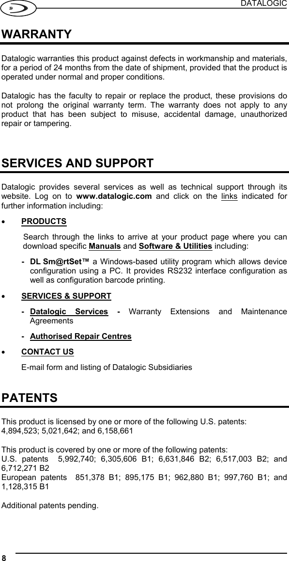 DATALOGIC 8   WARRANTY  Datalogic warranties this product against defects in workmanship and materials, for a period of 24 months from the date of shipment, provided that the product is operated under normal and proper conditions.  Datalogic has the faculty to repair or replace the product, these provisions do not prolong the original warranty term. The warranty does not apply to any product that has been subject to misuse, accidental damage, unauthorized repair or tampering.    SERVICES AND SUPPORT  Datalogic provides several services as well as technical support through its website. Log on to www.datalogic.com and click on the links indicated for further information including: •  PRODUCTS Search through the links to arrive at your product page where you can download specific Manuals and Software &amp; Utilities including: - DL Sm@rtSet™ a Windows-based utility program which allows device configuration using a PC. It provides RS232 interface configuration as well as configuration barcode printing. •  SERVICES &amp; SUPPORT - Datalogic  Services - Warranty Extensions and Maintenance Agreements -  Authorised Repair Centres •  CONTACT US E-mail form and listing of Datalogic Subsidiaries   PATENTS  This product is licensed by one or more of the following U.S. patents:  4,894,523; 5,021,642; and 6,158,661  This product is covered by one or more of the following patents:  U.S. patents  5,992,740; 6,305,606 B1; 6,631,846 B2; 6,517,003 B2; and 6,712,271 B2 European patents  851,378 B1; 895,175 B1; 962,880 B1; 997,760 B1; and 1,128,315 B1  Additional patents pending. 