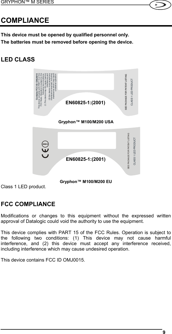 GRYPHON™ M SERIES  9   COMPLIANCE  This device must be opened by qualified personnel only. The batteries must be removed before opening the device.   LED CLASS  Contains FCC ID: OMJ0015This device complies with PART 15 of theFCC Rules. Operation is subject to thefollowing two conditions:(1) This device may not cause harmfulinterference,and(2) this device must accept anyinterference received, includinginterference which may causeundesired operation.CLASS 1 LED PRODUCTSEE PACKAGE FOR PATENT LISTING Gryphon™ M100/M200 USA CLASS 1 LED PRODUCTSEE PACKAGE FOR PATENT LISTING Gryphon™ M100/M200 EU Class 1 LED product.   FCC COMPLIANCE  Modifications or changes to this equipment without the expressed written approval of Datalogic could void the authority to use the equipment.  This device complies with PART 15 of the FCC Rules. Operation is subject to the following two conditions: (1) This device may not cause harmful interference, and (2) this device must accept any interference received, including interference which may cause undesired operation.  This device contains FCC ID OMJ0015.   EN60825-1:(2001)EN60825-1:(2001)