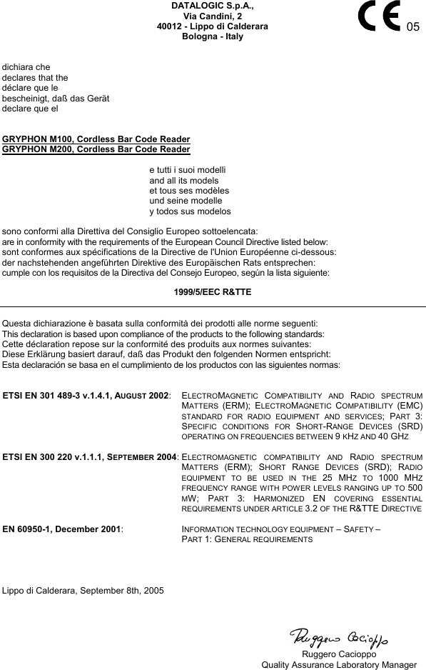     05 DATALOGIC S.p.A., Via Candini, 2 40012 - Lippo di Calderara Bologna - Italy   dichiara che declares that the déclare que le bescheinigt, daß das Gerät declare que el   GRYPHON M100, Cordless Bar Code Reader GRYPHON M200, Cordless Bar Code Reader    e tutti i suoi modelli   and all its models   et tous ses modèles   und seine modelle   y todos sus modelos  sono conformi alla Direttiva del Consiglio Europeo sottoelencata: are in conformity with the requirements of the European Council Directive listed below: sont conformes aux spécifications de la Directive de l&apos;Union Européenne ci-dessous: der nachstehenden angeführten Direktive des Europäischen Rats entsprechen: cumple con los requisitos de la Directiva del Consejo Europeo, según la lista siguiente: 1999/5/EEC R&amp;TTE  Questa dichiarazione è basata sulla conformità dei prodotti alle norme seguenti: This declaration is based upon compliance of the products to the following standards: Cette déclaration repose sur la conformité des produits aux normes suivantes: Diese Erklärung basiert darauf, daß das Produkt den folgenden Normen entspricht: Esta declaración se basa en el cumplimiento de los productos con las siguientes normas:   ETSI EN 301 489-3 v.1.4.1, AUGUST 2002: ELECTROMAGNETIC  COMPATIBILITY AND RADIO SPECTRUM MATTERS  (ERM); ELECTROMAGNETIC  COMPATIBILITY  (EMC) STANDARD FOR RADIO EQUIPMENT AND SERVICES; PART  3: SPECIFIC CONDITIONS FOR SHORT-RANGE  DEVICES  (SRD) OPERATING ON FREQUENCIES BETWEEN 9 KHZ AND 40 GHZ   ETSI EN 300 220 v.1.1.1, SEPTEMBER 2004:ELECTROMAGNETIC COMPATIBILITY AND RADIO SPECTRUM MATTERS  (ERM); SHORT  RANGE  DEVICES  (SRD); RADIO EQUIPMENT TO BE USED IN THE 25 MHZ TO 1000 MHZ FREQUENCY RANGE WITH POWER LEVELS RANGING UP TO 500 MW; PART  3: HARMONIZED  EN  COVERING ESSENTIAL REQUIREMENTS UNDER ARTICLE 3.2 OF THE R&amp;TTE DIRECTIVE   EN 60950-1, December 2001: INFORMATION TECHNOLOGY EQUIPMENT – SAFETY – PART 1: GENERAL REQUIREMENTS     Lippo di Calderara, September 8th, 2005        Ruggero Cacioppo   Quality Assurance Laboratory Manager 