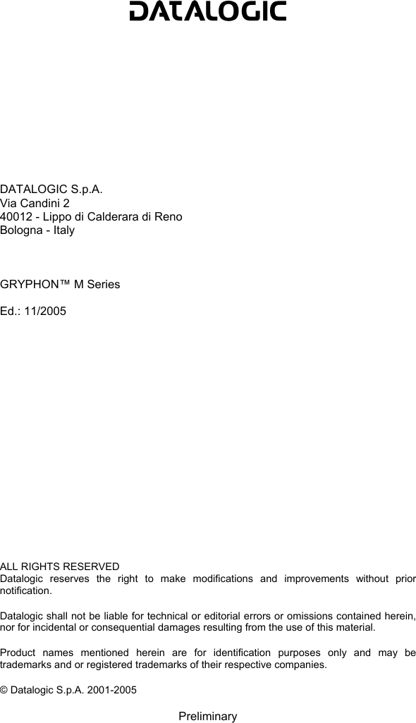                DATALOGIC S.p.A. Via Candini 2 40012 - Lippo di Calderara di Reno Bologna - Italy    GRYPHON™ M Series  Ed.: 11/2005                   ALL RIGHTS RESERVED Datalogic reserves the right to make modifications and improvements without prior notification.  Datalogic shall not be liable for technical or editorial errors or omissions contained herein, nor for incidental or consequential damages resulting from the use of this material.  Product names mentioned herein are for identification purposes only and may be trademarks and or registered trademarks of their respective companies.  © Datalogic S.p.A. 2001-2005  Preliminary 