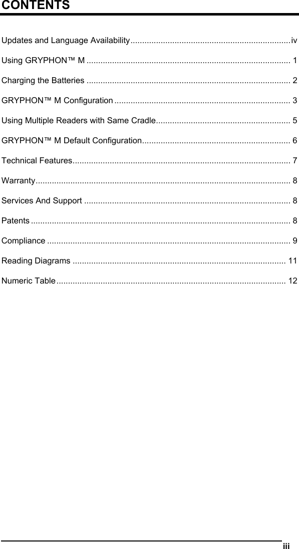   iii  CONTENTS  Updates and Language Availability.....................................................................iv Using GRYPHON™ M ........................................................................................ 1 Charging the Batteries ........................................................................................ 2 GRYPHON™ M Configuration ............................................................................ 3 Using Multiple Readers with Same Cradle.......................................................... 5 GRYPHON™ M Default Configuration................................................................ 6 Technical Features.............................................................................................. 7 Warranty.............................................................................................................. 8 Services And Support ......................................................................................... 8 Patents ................................................................................................................ 8 Compliance ......................................................................................................... 9 Reading Diagrams ............................................................................................ 11 Numeric Table................................................................................................... 12  