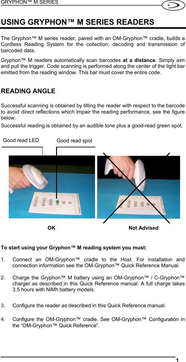 GRYPHON™ M SERIES  1   USING GRYPHON™ M SERIES READERS  The Gryphon™ M series reader, paired with an OM-Gryphon™ cradle, builds a Cordless Reading System for the collection, decoding and transmission of barcoded data. Gryphon™ M readers automatically scan barcodes at a distance. Simply aim and pull the trigger. Code scanning is performed along the center of the light bar emitted from the reading window. This bar must cover the entire code.   READING ANGLE  Successful scanning is obtained by tilting the reader with respect to the barcode to avoid direct reflections which impair the reading performance, see the figure below.  Successful reading is obtained by an audible tone plus a good-read green spot.                OK  Not Advised   To start using your Gryphon™ M reading system you must:  1.  Connect an OM-Gryphon™ cradle to the Host. For installation and connection information see the OM-Gryphon™ Quick Reference Manual.  2.  Charge the Gryphon™ M battery using an OM-Gryphon™ / C-Gryphon™ charger as described in this Quick Reference manual. A full charge takes 3.5 hours with NiMh battery models.  3.  Configure the reader as described in this Quick Reference manual.  4.  Configure the OM-Gryphon™ cradle. See OM-Gryphon™ Configuration in the “OM-Gryphon™ Quick Reference”.  Good read spotGood read LED 