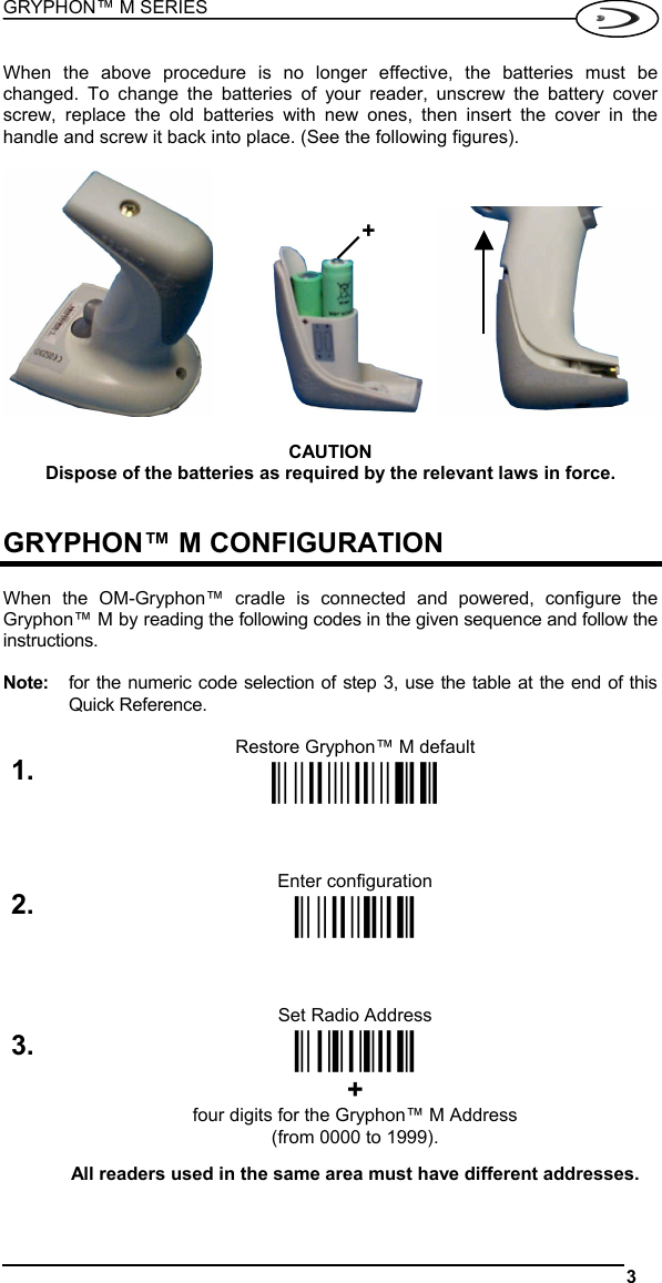 GRYPHON™ M SERIES  3   When the above procedure is no longer effective, the batteries must be changed. To change the batteries of your reader, unscrew the battery cover screw, replace the old batteries with new ones, then insert the cover in the handle and screw it back into place. (See the following figures).        CAUTION Dispose of the batteries as required by the relevant laws in force.   GRYPHON™ M CONFIGURATION  When the OM-Gryphon™ cradle is connected and powered, configure the Gryphon™ M by reading the following codes in the given sequence and follow the instructions.  Note:  for the numeric code selection of step 3, use the table at the end of this Quick Reference.  Restore Gryphon™ M default 1. Ì$+$*oÎ   Enter configuration 2. Ì$+;Î   Set Radio Address 3.  ÌRF8Î + four digits for the Gryphon™ M Address (from 0000 to 1999).  All readers used in the same area must have different addresses.  +