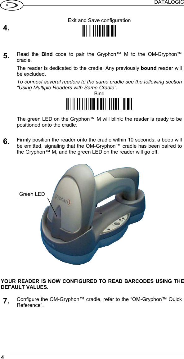 DATALOGIC 4   Exit and Save configuration 4. Ì$-?Î   5. Read the Bind code to pair the Gryphon™ M to the OM-Gryphon™ cradle. The reader is dedicated to the cradle. Any previously bound reader will be excluded. To connect several readers to the same cradle see the following section &quot;Using Multiple Readers with Same Cradle&quot;.  Bind Ì$+RN0$-IÎ    The green LED on the Gryphon™ M will blink: the reader is ready to be positioned onto the cradle.   6. Firmly position the reader onto the cradle within 10 seconds, a beep will be emitted, signaling that the OM-Gryphon™ cradle has been paired to the Gryphon™ M, and the green LED on the reader will go off.      YOUR READER IS NOW CONFIGURED TO READ BARCODES USING THE DEFAULT VALUES.  7. Configure the OM-Gryphon™ cradle, refer to the “OM-Gryphon™ Quick Reference”.   Green LED 