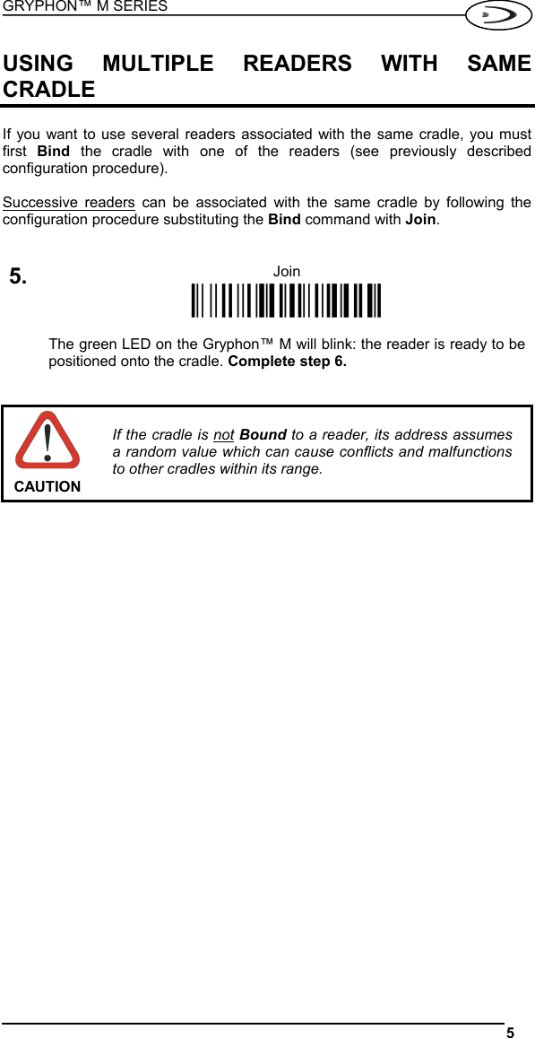 GRYPHON™ M SERIES  5   USING MULTIPLE READERS WITH SAME CRADLE  If you want to use several readers associated with the same cradle, you must first  Bind  the cradle with one of the readers (see previously described configuration procedure).  Successive readers can be associated with the same cradle by following the configuration procedure substituting the Bind command with Join.   5. Join Ì$+RN1$-NÎ   The green LED on the Gryphon™ M will blink: the reader is ready to be positioned onto the cradle. Complete step 6.    CAUTION If the cradle is not Bound to a reader, its address assumes a random value which can cause conflicts and malfunctions to other cradles within its range.     