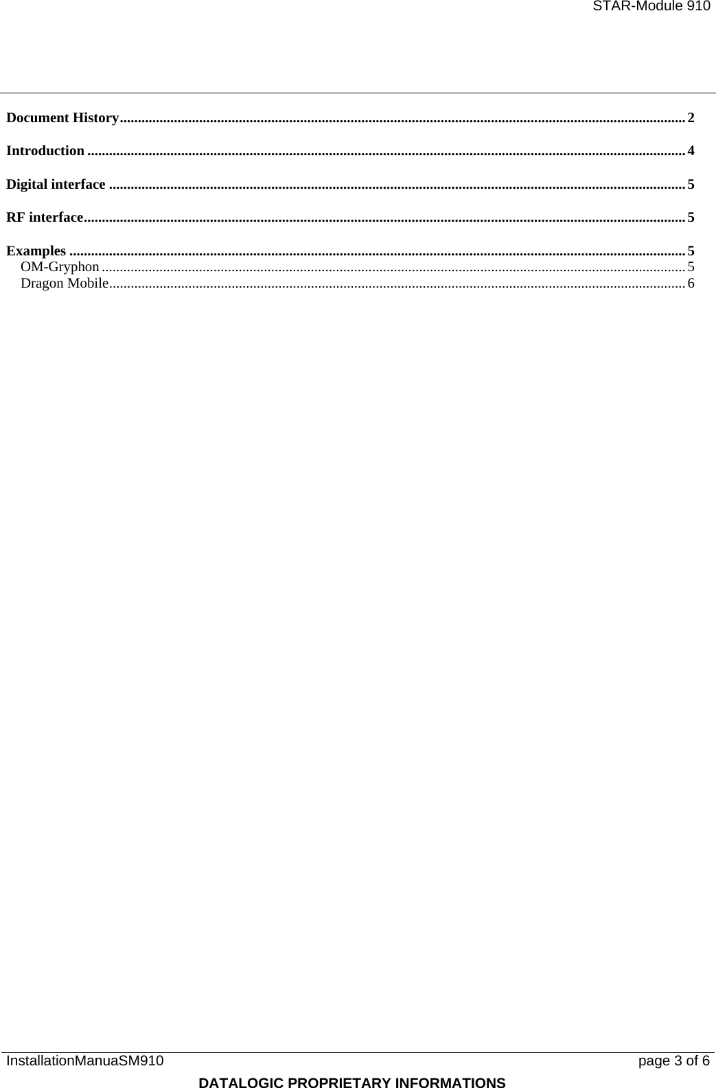   STAR-Module 910 InstallationManuaSM910      page 3 of 6 DATALOGIC PROPRIETARY INFORMATIONS Document History.............................................................................................................................................................2 Introduction ......................................................................................................................................................................4 Digital interface ................................................................................................................................................................5 RF interface.......................................................................................................................................................................5 Examples ...........................................................................................................................................................................5 OM-Gryphon ..................................................................................................................................................................5 Dragon Mobile................................................................................................................................................................6 