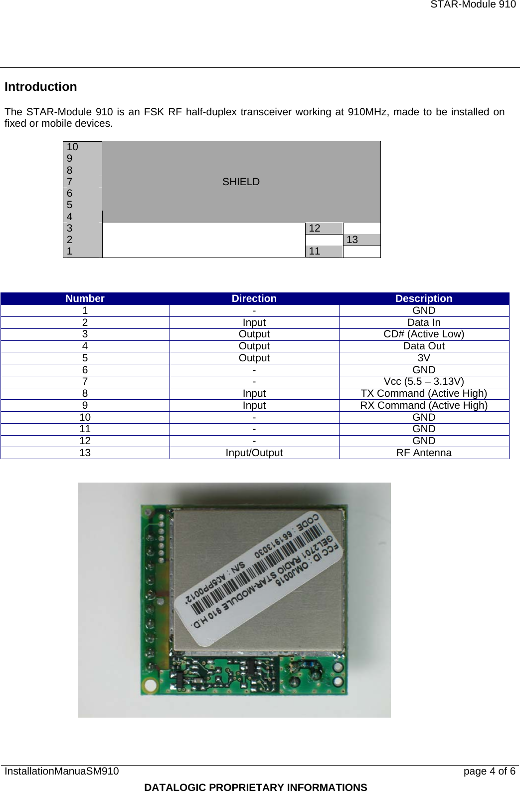   STAR-Module 910 InstallationManuaSM910      page 4 of 6 DATALOGIC PROPRIETARY INFORMATIONS Introduction The STAR-Module 910 is an FSK RF half-duplex transceiver working at 910MHz, made to be installed on fixed or mobile devices.  10 9 8 7 6 5 4    SHIELD 3  122  131  11     Number  Direction  Description 1 - GND 2 Input Data In 3  Output  CD# (Active Low) 4 Output Data Out 5 Output 3V 6 - GND 7  -  Vcc (5.5 – 3.13V) 8  Input  TX Command (Active High) 9  Input  RX Command (Active High) 10 - GND 11 - GND 12 - GND 13 Input/Output RF Antenna    