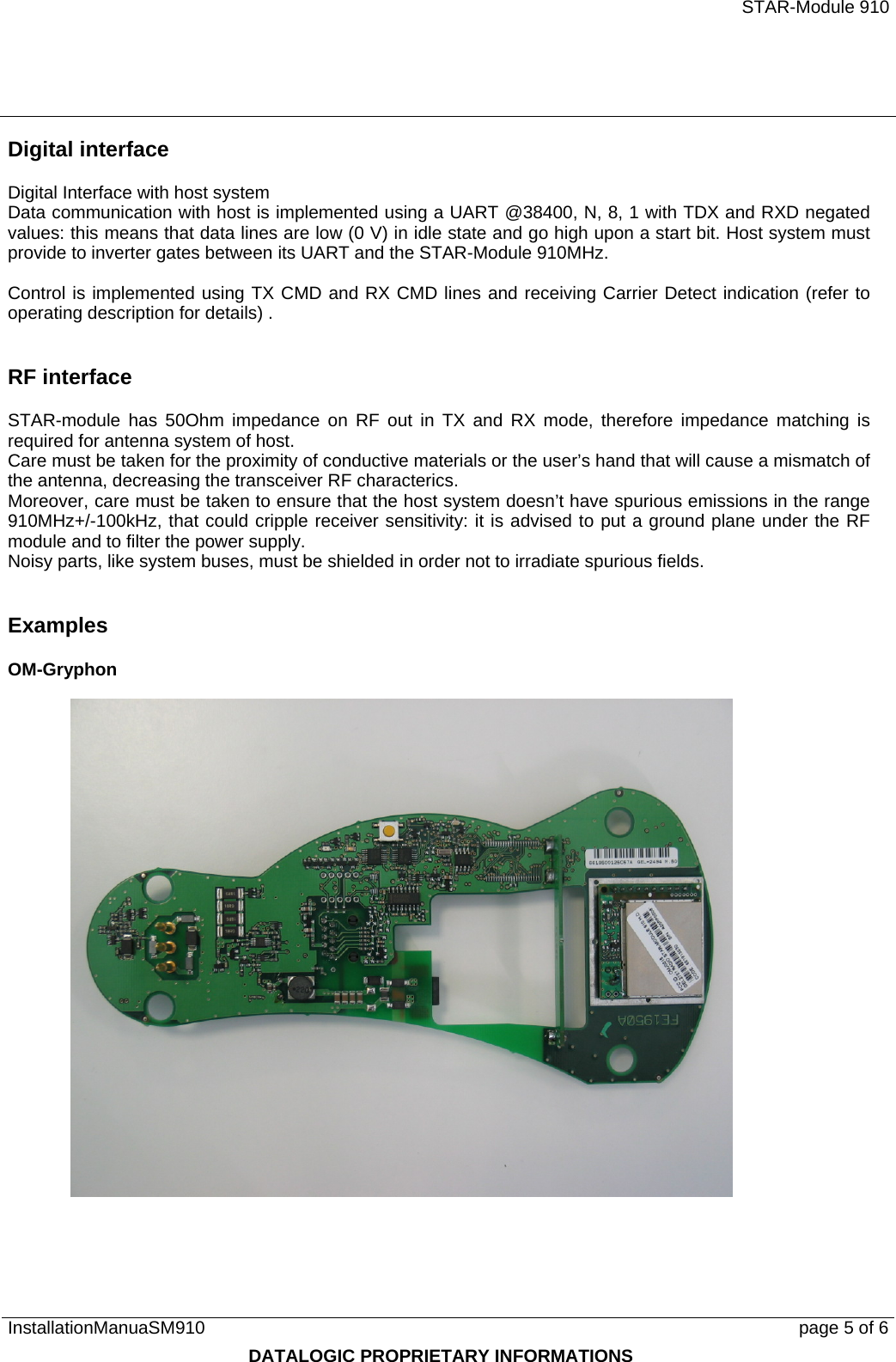   STAR-Module 910 InstallationManuaSM910      page 5 of 6 DATALOGIC PROPRIETARY INFORMATIONS Digital interface Digital Interface with host system Data communication with host is implemented using a UART @38400, N, 8, 1 with TDX and RXD negated values: this means that data lines are low (0 V) in idle state and go high upon a start bit. Host system must provide to inverter gates between its UART and the STAR-Module 910MHz.  Control is implemented using TX CMD and RX CMD lines and receiving Carrier Detect indication (refer to operating description for details) .  RF interface STAR-module has 50Ohm impedance on RF out in TX and RX mode, therefore impedance matching is required for antenna system of host. Care must be taken for the proximity of conductive materials or the user’s hand that will cause a mismatch of the antenna, decreasing the transceiver RF characterics. Moreover, care must be taken to ensure that the host system doesn’t have spurious emissions in the range 910MHz+/-100kHz, that could cripple receiver sensitivity: it is advised to put a ground plane under the RF module and to filter the power supply. Noisy parts, like system buses, must be shielded in order not to irradiate spurious fields.  Examples OM-Gryphon   