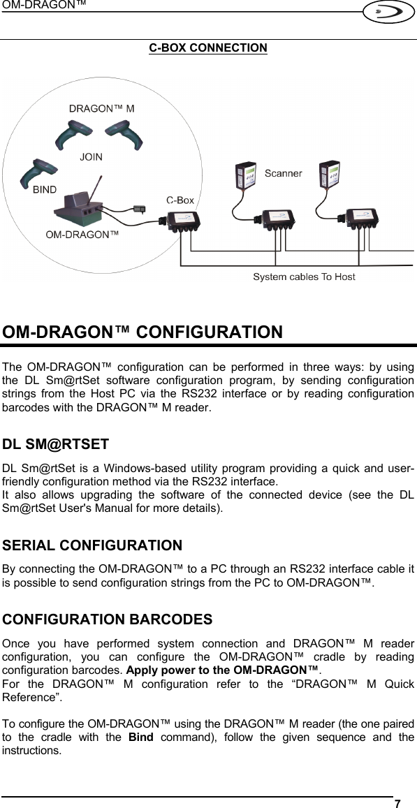 OM-DRAGON™  7   C-BOX CONNECTION      OM-DRAGON™ CONFIGURATION  The OM-DRAGON™ configuration can be performed in three ways: by using the DL Sm@rtSet software configuration program, by sending configuration strings from the Host PC via the RS232 interface or by reading configuration barcodes with the DRAGON™ M reader.  DL SM@RTSET DL Sm@rtSet is a Windows-based utility program providing a quick and user-friendly configuration method via the RS232 interface. It also allows upgrading the software of the connected device (see the DL Sm@rtSet User&apos;s Manual for more details).  SERIAL CONFIGURATION By connecting the OM-DRAGON™ to a PC through an RS232 interface cable it is possible to send configuration strings from the PC to OM-DRAGON™.   CONFIGURATION BARCODES Once you have performed system connection and DRAGON™ M reader configuration, you can configure the OM-DRAGON™ cradle by reading configuration barcodes. Apply power to the OM-DRAGON™. For the DRAGON™ M configuration refer to the “DRAGON™ M Quick Reference”.  To configure the OM-DRAGON™ using the DRAGON™ M reader (the one paired to the cradle with the Bind command), follow the given sequence and the instructions. 