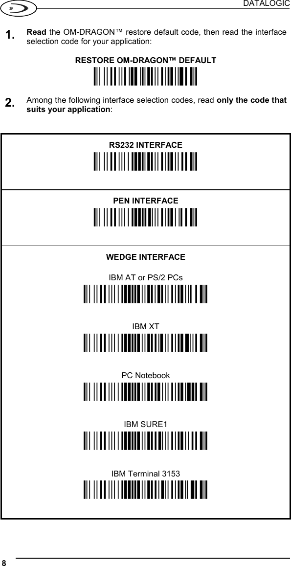 DATALOGIC 8   1. Read the OM-DRAGON™ restore default code, then read the interface selection code for your application:  RESTORE OM-DRAGON™ DEFAULT Ì$+RX0$-qÎ  2. Among the following interface selection codes, read only the code that suits your application:   RS232 INTERFACE Ì$+CP0$-$Î   PEN INTERFACE Ì$+CP6$-BÎ   WEDGE INTERFACE  IBM AT or PS/2 PCs Ì$+CP500$-aÎ IBM XT Ì$+CP503$-vÎ PC Notebook Ì$+CP505$-ÈÎ IBM SURE1 Ì$+CP506$-$Î IBM Terminal 3153 Ì$+CP504$-}Î  