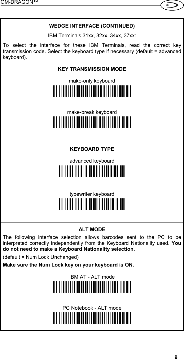 OM-DRAGON™  9    WEDGE INTERFACE (CONTINUED)  IBM Terminals 31xx, 32xx, 34xx, 37xx:  To select the interface for these IBM Terminals, read the correct key transmission code. Select the keyboard type if necessary (default = advanced keyboard).  KEY TRANSMISSION MODE  make-only keyboard Ì$+CP502$-oÎ   make-break keyboard Ì$+CP501$-hÎ    KEYBOARD TYPE  advanced keyboard Ì$+FK1$-ÉÎ   typewriter keyboard Ì$+FK0$-ÄÎ   ALT MODE The following interface selection allows barcodes sent to the PC to be interpreted correctly independently from the Keyboard Nationality used. You do not need to make a Keyboard Nationality selection. (default = Num Lock Unchanged) Make sure the Num Lock key on your keyboard is ON.  IBM AT - ALT mode Ì$+CP507$-+Î   PC Notebook - ALT mode Ì$+CP508$-2Î  