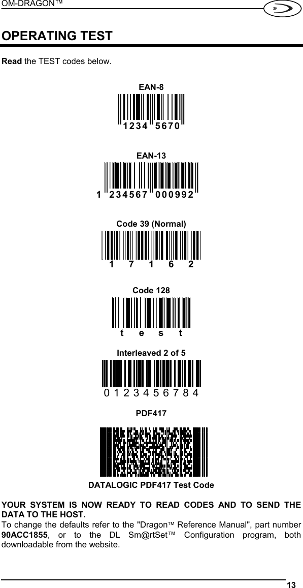 OM-DRAGON™  13   OPERATING TEST  Read the TEST codes below.  EAN-8   1234 5670      EAN-13 1 234567 000992    Code 39 (Normal) 17162   Code 128 test  Interleaved 2 of 5 0123456784  PDF417        DATALOGIC PDF417 Test Code  YOUR SYSTEM IS NOW READY TO READ CODES AND TO SEND THE DATA TO THE HOST. To change the defaults refer to the &quot;Dragon™ Reference Manual&quot;, part number 90ACC1855, or to the DL Sm@rtSet™ Configuration program, both downloadable from the website. 