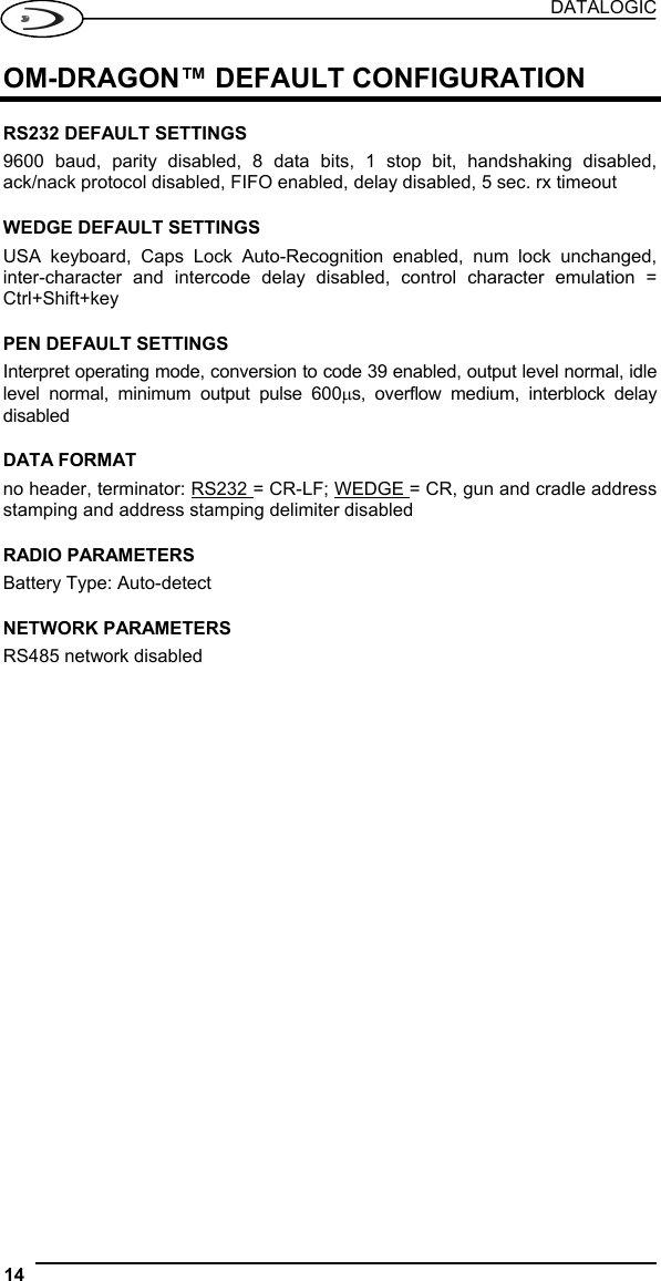 DATALOGIC 14   OM-DRAGON™ DEFAULT CONFIGURATION  RS232 DEFAULT SETTINGS 9600 baud, parity disabled, 8 data bits, 1 stop bit, handshaking disabled, ack/nack protocol disabled, FIFO enabled, delay disabled, 5 sec. rx timeout  WEDGE DEFAULT SETTINGS USA keyboard, Caps Lock Auto-Recognition enabled, num lock unchanged, inter-character and intercode delay disabled, control character emulation = Ctrl+Shift+key  PEN DEFAULT SETTINGS Interpret operating mode, conversion to code 39 enabled, output level normal, idle level normal, minimum output pulse 600µs, overflow medium, interblock delay disabled  DATA FORMAT no header, terminator: RS232 = CR-LF; WEDGE = CR, gun and cradle address stamping and address stamping delimiter disabled  RADIO PARAMETERS Battery Type: Auto-detect  NETWORK PARAMETERS RS485 network disabled  