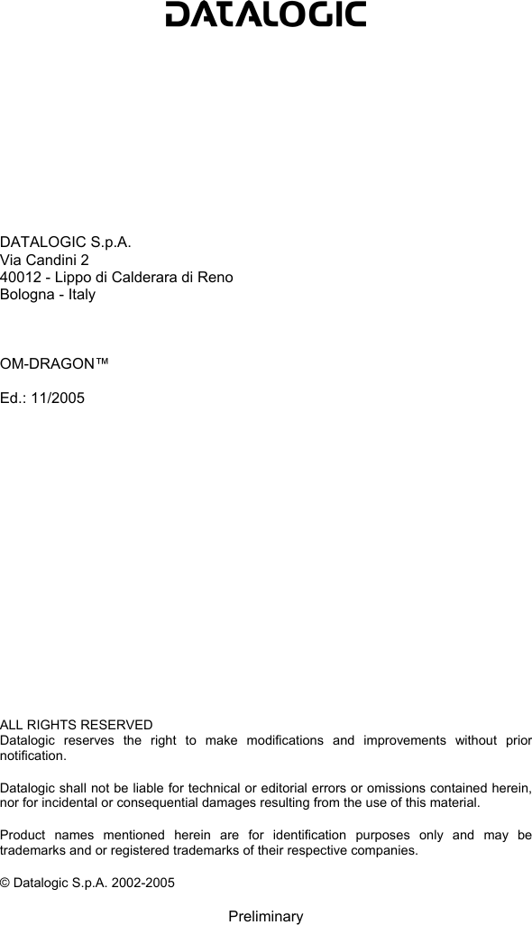                DATALOGIC S.p.A. Via Candini 2 40012 - Lippo di Calderara di Reno Bologna - Italy    OM-DRAGON™  Ed.: 11/2005                   ALL RIGHTS RESERVED Datalogic reserves the right to make modifications and improvements without prior notification.  Datalogic shall not be liable for technical or editorial errors or omissions contained herein, nor for incidental or consequential damages resulting from the use of this material.  Product names mentioned herein are for identification purposes only and may be trademarks and or registered trademarks of their respective companies.  © Datalogic S.p.A. 2002-2005  Preliminary 