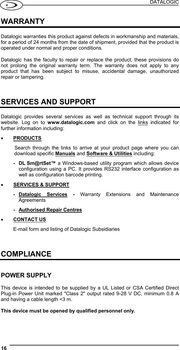 DATALOGIC 16   WARRANTY  Datalogic warranties this product against defects in workmanship and materials, for a period of 24 months from the date of shipment, provided that the product is operated under normal and proper conditions.  Datalogic has the faculty to repair or replace the product, these provisions do not prolong the original warranty term. The warranty does not apply to any product that has been subject to misuse, accidental damage, unauthorized repair or tampering.    SERVICES AND SUPPORT  Datalogic provides several services as well as technical support through its website. Log on to www.datalogic.com and click on the links indicated for further information including: •  PRODUCTS Search through the links to arrive at your product page where you can download specific Manuals and Software &amp; Utilities including: - DL Sm@rtSet™ a Windows-based utility program which allows device configuration using a PC. It provides RS232 interface configuration as well as configuration barcode printing. •  SERVICES &amp; SUPPORT - Datalogic  Services - Warranty Extensions and Maintenance Agreements -  Authorised Repair Centres •  CONTACT US E-mail form and listing of Datalogic Subsidiaries    COMPLIANCE   POWER SUPPLY  This device is intended to be supplied by a UL Listed or CSA Certified Direct Plug-in Power Unit marked &quot;Class 2&quot; output rated 9-28 V DC, minimum 0.8 A and having a cable length &lt;3 m.  This device must be opened by qualified personnel only.  