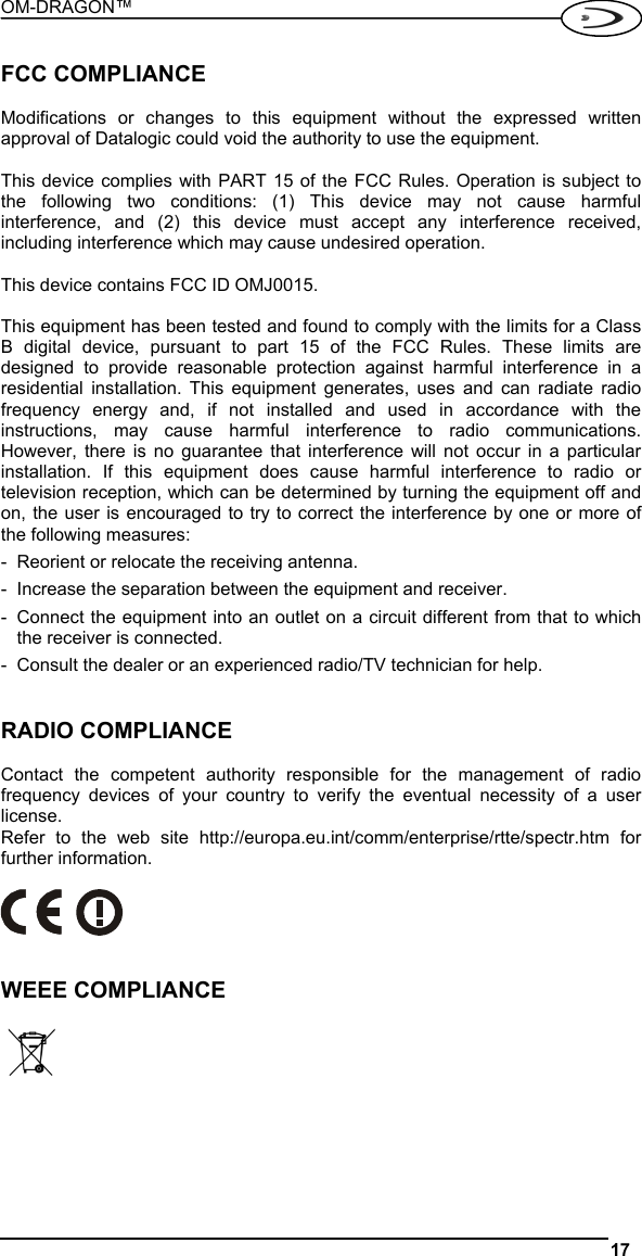 OM-DRAGON™  17   FCC COMPLIANCE  Modifications or changes to this equipment without the expressed written approval of Datalogic could void the authority to use the equipment.  This device complies with PART 15 of the FCC Rules. Operation is subject to the following two conditions: (1) This device may not cause harmful interference, and (2) this device must accept any interference received, including interference which may cause undesired operation.  This device contains FCC ID OMJ0015.  This equipment has been tested and found to comply with the limits for a Class B digital device, pursuant to part 15 of the FCC Rules. These limits are designed to provide reasonable protection against harmful interference in a residential installation. This equipment generates, uses and can radiate radio frequency energy and, if not installed and used in accordance with the instructions, may cause harmful interference to radio communications. However, there is no guarantee that interference will not occur in a particular installation. If this equipment does cause harmful interference to radio or television reception, which can be determined by turning the equipment off and on, the user is encouraged to try to correct the interference by one or more of the following measures: -  Reorient or relocate the receiving antenna. -  Increase the separation between the equipment and receiver. -  Connect the equipment into an outlet on a circuit different from that to which the receiver is connected. -  Consult the dealer or an experienced radio/TV technician for help.   RADIO COMPLIANCE  Contact the competent authority responsible for the management of radio frequency devices of your country to verify the eventual necessity of a user license. Refer to the web site http://europa.eu.int/comm/enterprise/rtte/spectr.htm for further information.     WEEE COMPLIANCE     