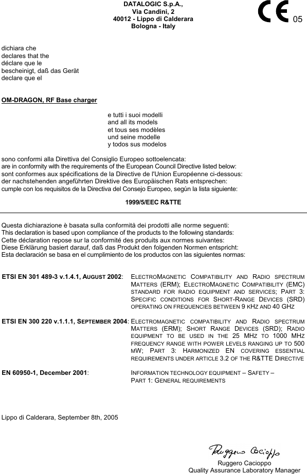     05 DATALOGIC S.p.A., Via Candini, 2 40012 - Lippo di Calderara Bologna - Italy   dichiara che declares that the déclare que le bescheinigt, daß das Gerät declare que el   OM-DRAGON, RF Base charger    e tutti i suoi modelli   and all its models   et tous ses modèles   und seine modelle   y todos sus modelos  sono conformi alla Direttiva del Consiglio Europeo sottoelencata: are in conformity with the requirements of the European Council Directive listed below: sont conformes aux spécifications de la Directive de l&apos;Union Européenne ci-dessous: der nachstehenden angeführten Direktive des Europäischen Rats entsprechen: cumple con los requisitos de la Directiva del Consejo Europeo, según la lista siguiente: 1999/5/EEC R&amp;TTE  Questa dichiarazione è basata sulla conformità dei prodotti alle norme seguenti: This declaration is based upon compliance of the products to the following standards: Cette déclaration repose sur la conformité des produits aux normes suivantes: Diese Erklärung basiert darauf, daß das Produkt den folgenden Normen entspricht: Esta declaración se basa en el cumplimiento de los productos con las siguientes normas:   ETSI EN 301 489-3 v.1.4.1, AUGUST 2002: ELECTROMAGNETIC  COMPATIBILITY AND RADIO SPECTRUM MATTERS  (ERM); ELECTROMAGNETIC  COMPATIBILITY  (EMC) STANDARD FOR RADIO EQUIPMENT AND SERVICES; PART  3: SPECIFIC CONDITIONS FOR SHORT-RANGE  DEVICES  (SRD) OPERATING ON FREQUENCIES BETWEEN 9 KHZ AND 40 GHZ   ETSI EN 300 220 v.1.1.1, SEPTEMBER 2004:ELECTROMAGNETIC COMPATIBILITY AND RADIO SPECTRUM MATTERS  (ERM); SHORT  RANGE  DEVICES  (SRD); RADIO EQUIPMENT TO BE USED IN THE 25 MHZ TO 1000 MHZ FREQUENCY RANGE WITH POWER LEVELS RANGING UP TO 500 MW; PART  3: HARMONIZED  EN  COVERING ESSENTIAL REQUIREMENTS UNDER ARTICLE 3.2 OF THE R&amp;TTE DIRECTIVE   EN 60950-1, December 2001: INFORMATION TECHNOLOGY EQUIPMENT – SAFETY – PART 1: GENERAL REQUIREMENTS     Lippo di Calderara, September 8th, 2005        Ruggero Cacioppo   Quality Assurance Laboratory Manager 