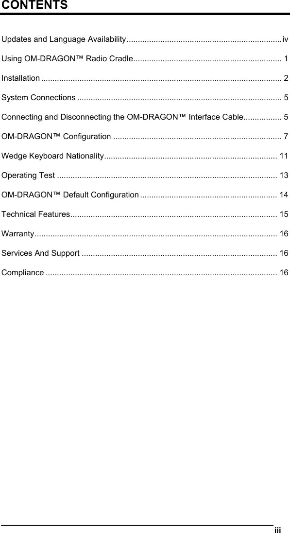   iii  CONTENTS  Updates and Language Availability.....................................................................iv Using OM-DRAGON™ Radio Cradle.................................................................. 1 Installation ........................................................................................................... 2 System Connections ........................................................................................... 5 Connecting and Disconnecting the OM-DRAGON™ Interface Cable................. 5 OM-DRAGON™ Configuration ........................................................................... 7 Wedge Keyboard Nationality............................................................................. 11 Operating Test .................................................................................................. 13 OM-DRAGON™ Default Configuration ............................................................. 14 Technical Features............................................................................................ 15 Warranty............................................................................................................ 16 Services And Support ....................................................................................... 16 Compliance ....................................................................................................... 16  