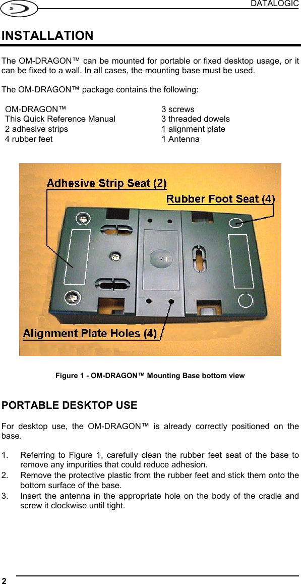 DATALOGIC 2   INSTALLATION  The OM-DRAGON™ can be mounted for portable or fixed desktop usage, or it can be fixed to a wall. In all cases, the mounting base must be used.  The OM-DRAGON™ package contains the following:  OM-DRAGON™ 3 screws This Quick Reference Manual  3 threaded dowels 2 adhesive strips  1 alignment plate 4 rubber feet  1 Antenna     Figure 1 - OM-DRAGON™ Mounting Base bottom view   PORTABLE DESKTOP USE  For desktop use, the OM-DRAGON™ is already correctly positioned on the base.  1.  Referring to Figure 1, carefully clean the rubber feet seat of the base to remove any impurities that could reduce adhesion. 2.  Remove the protective plastic from the rubber feet and stick them onto the bottom surface of the base. 3.  Insert the antenna in the appropriate hole on the body of the cradle and screw it clockwise until tight. 