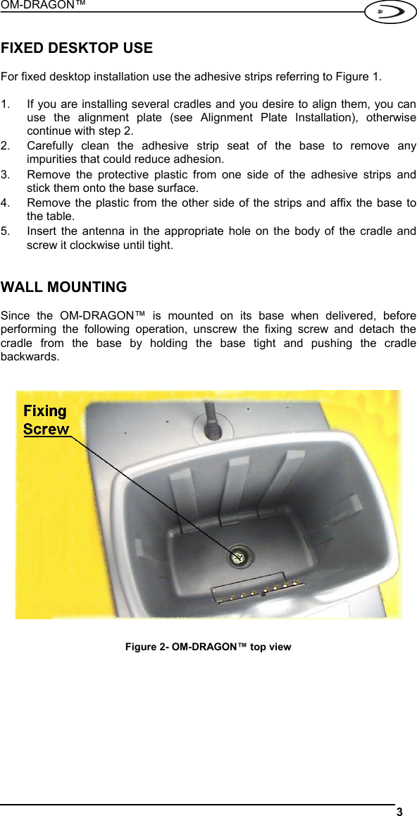 OM-DRAGON™  3   FIXED DESKTOP USE  For fixed desktop installation use the adhesive strips referring to Figure 1.  1.  If you are installing several cradles and you desire to align them, you can use the alignment plate (see Alignment Plate Installation), otherwise continue with step 2. 2.  Carefully clean the adhesive strip seat of the base to remove any impurities that could reduce adhesion. 3.  Remove the protective plastic from one side of the adhesive strips and stick them onto the base surface. 4.  Remove the plastic from the other side of the strips and affix the base to the table. 5.  Insert the antenna in the appropriate hole on the body of the cradle and screw it clockwise until tight.   WALL MOUNTING  Since the OM-DRAGON™ is mounted on its base when delivered, before performing the following operation, unscrew the fixing screw and detach the cradle from the base by holding the base tight and pushing the cradle backwards.     Figure 2- OM-DRAGON™ top view  