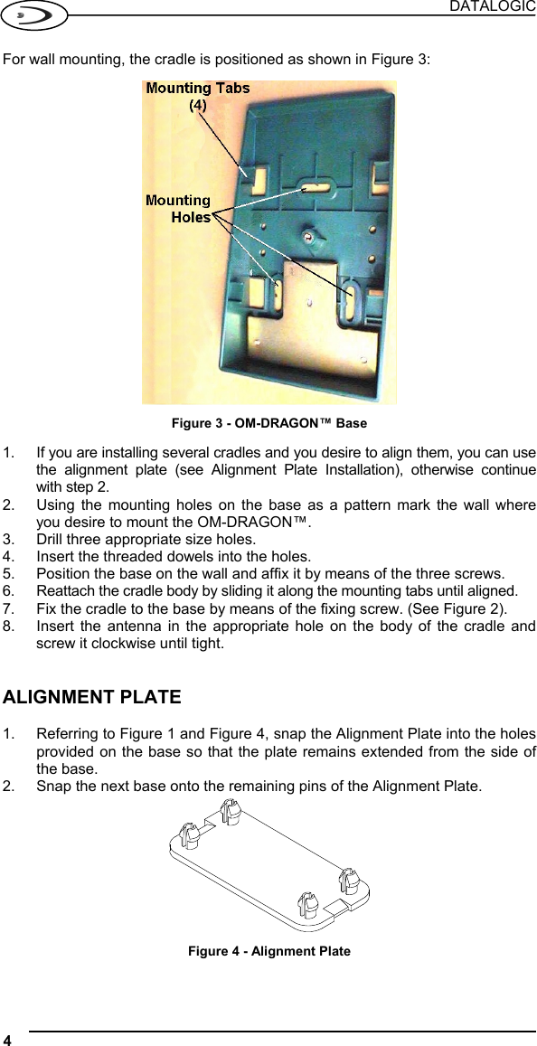 DATALOGIC 4   For wall mounting, the cradle is positioned as shown in Figure 3:   Figure 3 - OM-DRAGON™ Base  1.  If you are installing several cradles and you desire to align them, you can use the alignment plate (see Alignment Plate Installation), otherwise continue with step 2. 2.  Using the mounting holes on the base as a pattern mark the wall where you desire to mount the OM-DRAGON™. 3.  Drill three appropriate size holes. 4.  Insert the threaded dowels into the holes. 5.  Position the base on the wall and affix it by means of the three screws. 6.  Reattach the cradle body by sliding it along the mounting tabs until aligned. 7.  Fix the cradle to the base by means of the fixing screw. (See Figure 2). 8.  Insert the antenna in the appropriate hole on the body of the cradle and screw it clockwise until tight.   ALIGNMENT PLATE  1.  Referring to Figure 1 and Figure 4, snap the Alignment Plate into the holes provided on the base so that the plate remains extended from the side of the base. 2.  Snap the next base onto the remaining pins of the Alignment Plate.  Figure 4 - Alignment Plate  