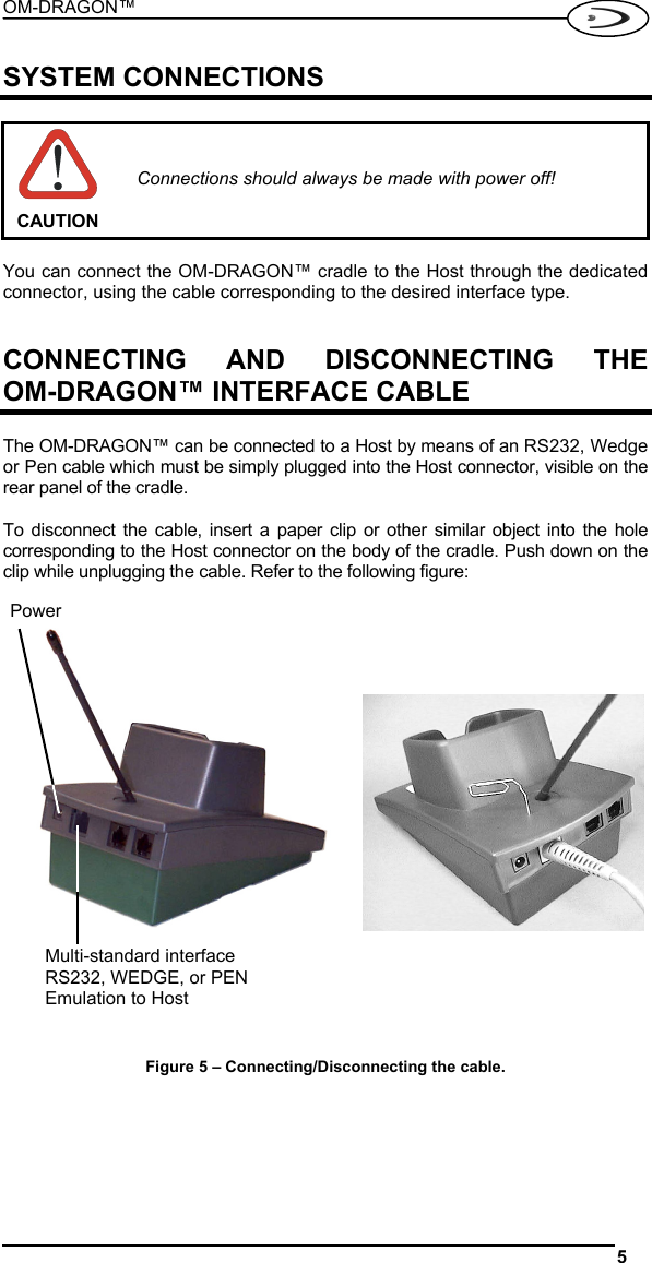 OM-DRAGON™  5   SYSTEM CONNECTIONS   CAUTION Connections should always be made with power off!  You can connect the OM-DRAGON™ cradle to the Host through the dedicated connector, using the cable corresponding to the desired interface type.   CONNECTING AND DISCONNECTING THE OM-DRAGON™ INTERFACE CABLE  The OM-DRAGON™ can be connected to a Host by means of an RS232, Wedge or Pen cable which must be simply plugged into the Host connector, visible on the rear panel of the cradle.  To disconnect the cable, insert a paper clip or other similar object into the hole corresponding to the Host connector on the body of the cradle. Push down on the clip while unplugging the cable. Refer to the following figure:           Figure 5 – Connecting/Disconnecting the cable.  Multi-standard interface RS232, WEDGE, or PEN Emulation to Host Power 