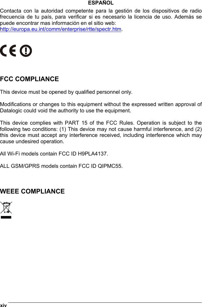  xiv   ESPAÑOL Contacta con la autoridad competente para la gestión de los dispositivos de radio frecuencia de tu país, para verificar si es necesario la licencia de uso. Además se puede encontrar mas información en el sitio web: http://europa.eu.int/comm/enterprise/rtte/spectr.htm.       FCC COMPLIANCE  This device must be opened by qualified personnel only.  Modifications or changes to this equipment without the expressed written approval of Datalogic could void the authority to use the equipment.  This device complies with PART 15 of the FCC Rules. Operation is subject to the following two conditions: (1) This device may not cause harmful interference, and (2) this device must accept any interference received, including interference which may cause undesired operation.  All Wi-Fi models contain FCC ID H9PLA4137.  ALL GSM/GPRS models contain FCC ID QIPMC55.    WEEE COMPLIANCE   