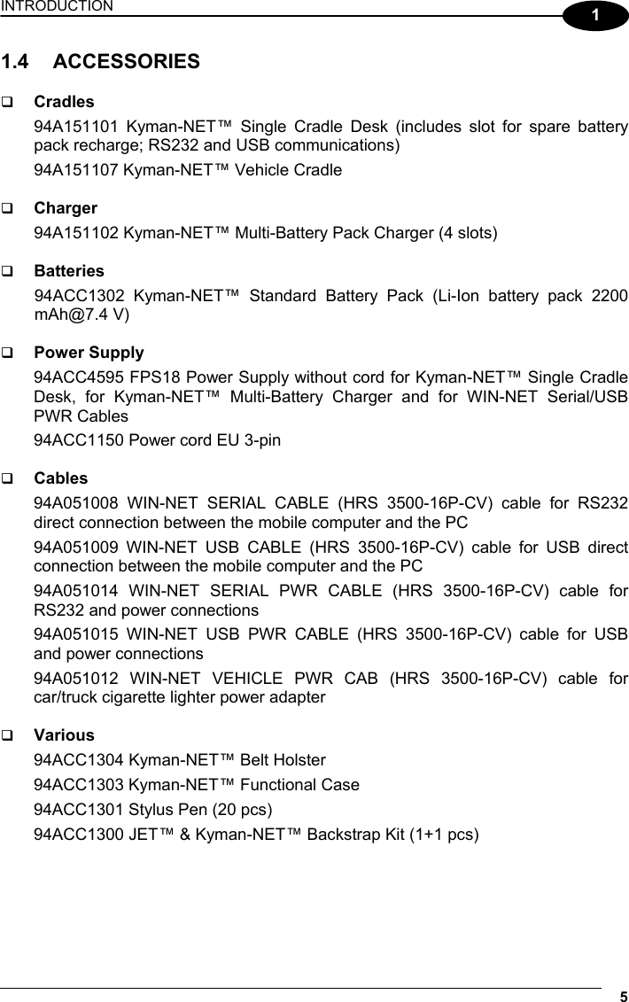 INTRODUCTION 5  1 1.4 ACCESSORIES    Cradles 94A151101 Kyman-NET™ Single Cradle Desk (includes slot for spare battery pack recharge; RS232 and USB communications) 94A151107 Kyman-NET™ Vehicle Cradle    Charger 94A151102 Kyman-NET™ Multi-Battery Pack Charger (4 slots)    Batteries 94ACC1302 Kyman-NET™ Standard Battery Pack (Li-Ion battery pack 2200 mAh@7.4 V)    Power Supply 94ACC4595 FPS18 Power Supply without cord for Kyman-NET™ Single Cradle Desk, for Kyman-NET™ Multi-Battery Charger and for WIN-NET Serial/USB PWR Cables 94ACC1150 Power cord EU 3-pin    Cables 94A051008 WIN-NET SERIAL CABLE (HRS 3500-16P-CV) cable for RS232 direct connection between the mobile computer and the PC 94A051009 WIN-NET USB CABLE (HRS 3500-16P-CV) cable for USB direct connection between the mobile computer and the PC 94A051014 WIN-NET SERIAL PWR CABLE (HRS 3500-16P-CV) cable for RS232 and power connections 94A051015 WIN-NET USB PWR CABLE (HRS 3500-16P-CV) cable for USB and power connections 94A051012 WIN-NET VEHICLE PWR CAB (HRS 3500-16P-CV) cable for car/truck cigarette lighter power adapter    Various 94ACC1304 Kyman-NET™ Belt Holster 94ACC1303 Kyman-NET™ Functional Case 94ACC1301 Stylus Pen (20 pcs) 94ACC1300 JET™ &amp; Kyman-NET™ Backstrap Kit (1+1 pcs)  