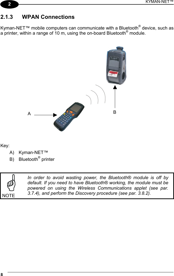 KYMAN-NET™ 8   2 2.1.3 WPAN Connections  Kyman-NET™ mobile computers can communicate with a Bluetooth® device, such as a printer, within a range of 10 m, using the on-board Bluetooth® module.      Key: A) Kyman-NET™ B) Bluetooth® printer    NOTE In order to avoid wasting power, the Bluetooth® module is off by default. If you need to have Bluetooth® working, the module must be powered on using the Wireless Communications applet (see par. 3.7.4), and perform the Discovery procedure (see par. 3.8.2).  BA 