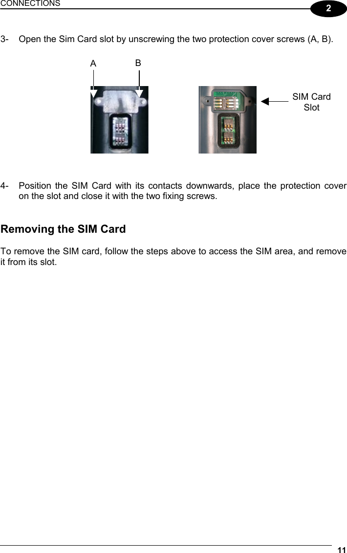 CONNECTIONS 11  2 3-  Open the Sim Card slot by unscrewing the two protection cover screws (A, B).           4-  Position the SIM Card with its contacts downwards, place the protection cover on the slot and close it with the two fixing screws.   Removing the SIM Card  To remove the SIM card, follow the steps above to access the SIM area, and remove it from its slot. SIM Card Slot A  B