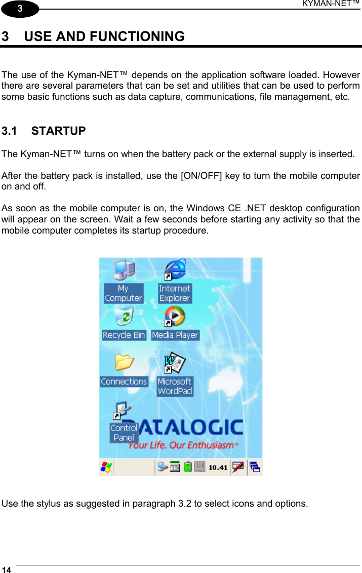 KYMAN-NET™ 14   3 3  USE AND FUNCTIONING   The use of the Kyman-NET™ depends on the application software loaded. However there are several parameters that can be set and utilities that can be used to perform some basic functions such as data capture, communications, file management, etc.   3.1 STARTUP  The Kyman-NET™ turns on when the battery pack or the external supply is inserted.  After the battery pack is installed, use the [ON/OFF] key to turn the mobile computer on and off.  As soon as the mobile computer is on, the Windows CE .NET desktop configuration will appear on the screen. Wait a few seconds before starting any activity so that the mobile computer completes its startup procedure.      Use the stylus as suggested in paragraph 3.2 to select icons and options. 