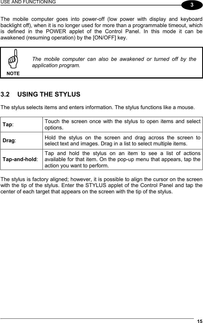 USE AND FUNCTIONING 15  3 The mobile computer goes into power-off (low power with display and keyboard backlight off), when it is no longer used for more than a programmable timeout, which is defined in the POWER applet of the Control Panel. In this mode it can be awakened (resuming operation) by the [ON/OFF] key.   NOTE The mobile computer can also be awakened or turned off by the application program.   3.2  USING THE STYLUS  The stylus selects items and enters information. The stylus functions like a mouse.  Tap:  Touch the screen once with the stylus to open items and select options. Drag:  Hold the stylus on the screen and drag across the screen to select text and images. Drag in a list to select multiple items. Tap-and-hold: Tap and hold the stylus on an item to see a list of actions available for that item. On the pop-up menu that appears, tap the action you want to perform.  The stylus is factory aligned; however, it is possible to align the cursor on the screen with the tip of the stylus. Enter the STYLUS applet of the Control Panel and tap the center of each target that appears on the screen with the tip of the stylus.  