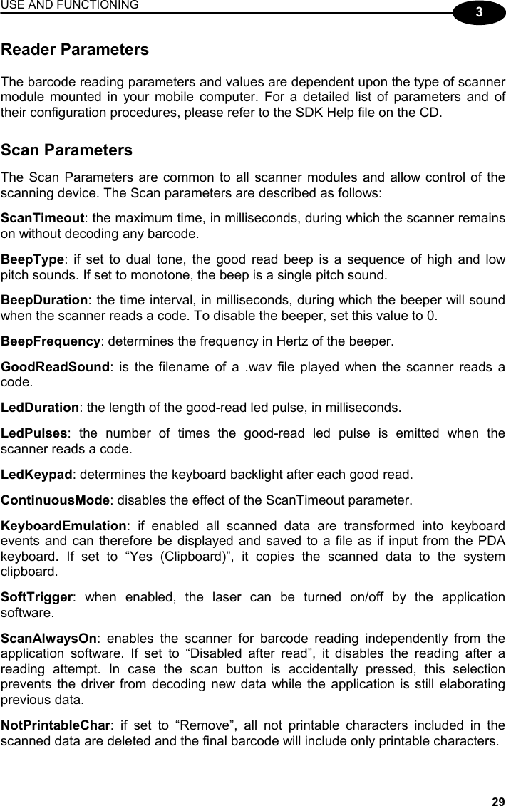 USE AND FUNCTIONING 29  3 Reader Parameters  The barcode reading parameters and values are dependent upon the type of scanner module mounted in your mobile computer. For a detailed list of parameters and of their configuration procedures, please refer to the SDK Help file on the CD.   Scan Parameters  The Scan Parameters are common to all scanner modules and allow control of the scanning device. The Scan parameters are described as follows:  ScanTimeout: the maximum time, in milliseconds, during which the scanner remains on without decoding any barcode.  BeepType: if set to dual tone, the good read beep is a sequence of high and low pitch sounds. If set to monotone, the beep is a single pitch sound.  BeepDuration: the time interval, in milliseconds, during which the beeper will sound when the scanner reads a code. To disable the beeper, set this value to 0.  BeepFrequency: determines the frequency in Hertz of the beeper.  GoodReadSound: is the filename of a .wav file played when the scanner reads a code.  LedDuration: the length of the good-read led pulse, in milliseconds.  LedPulses: the number of times the good-read led pulse is emitted when the scanner reads a code.  LedKeypad: determines the keyboard backlight after each good read.  ContinuousMode: disables the effect of the ScanTimeout parameter.  KeyboardEmulation: if enabled all scanned data are transformed into keyboard events and can therefore be displayed and saved to a file as if input from the PDA keyboard. If set to “Yes (Clipboard)”, it copies the scanned data to the system clipboard.  SoftTrigger: when enabled, the laser can be turned on/off by the application software.  ScanAlwaysOn: enables the scanner for barcode reading independently from the application software. If set to “Disabled after read”, it disables the reading after a reading attempt. In case the scan button is accidentally pressed, this selection prevents the driver from decoding new data while the application is still elaborating previous data.  NotPrintableChar: if set to “Remove”, all not printable characters included in the scanned data are deleted and the final barcode will include only printable characters. 