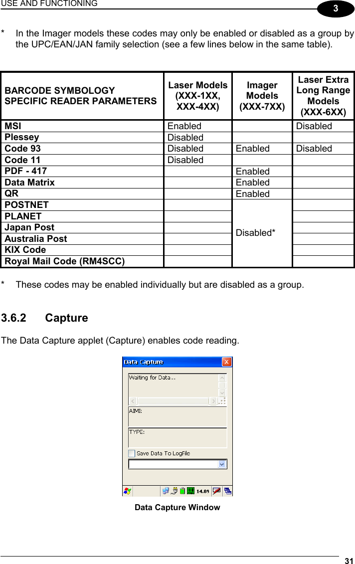 USE AND FUNCTIONING 31  3 *  In the Imager models these codes may only be enabled or disabled as a group by the UPC/EAN/JAN family selection (see a few lines below in the same table).   BARCODE SYMBOLOGY SPECIFIC READER PARAMETERS Laser Models(XXX-1XX, XXX-4XX) Imager Models (XXX-7XX) Laser Extra Long Range Models (XXX-6XX) MSI  Enabled   Disabled Plessey  Disabled    Code 93  Disabled Enabled Disabled Code 11  Disabled    PDF - 417   Enabled  Data Matrix   Enabled  QR   Enabled  POSTNET    PLANET    Japan Post    Australia Post    KIX Code    Royal Mail Code (RM4SCC)   Disabled*   *  These codes may be enabled individually but are disabled as a group.   3.6.2 Capture  The Data Capture applet (Capture) enables code reading.   Data Capture Window  