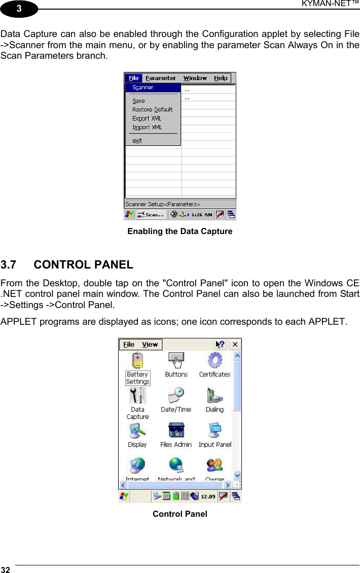 KYMAN-NET™ 32   3 Data Capture can also be enabled through the Configuration applet by selecting File -&gt;Scanner from the main menu, or by enabling the parameter Scan Always On in the Scan Parameters branch.   Enabling the Data Capture   3.7   CONTROL PANEL  From the Desktop, double tap on the &quot;Control Panel&quot; icon to open the Windows CE .NET control panel main window. The Control Panel can also be launched from Start -&gt;Settings -&gt;Control Panel.  APPLET programs are displayed as icons; one icon corresponds to each APPLET.   Control Panel 