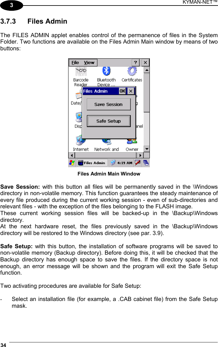 KYMAN-NET™ 34   3 3.7.3 Files Admin  The FILES ADMIN applet enables control of the permanence of files in the System Folder. Two functions are available on the Files Admin Main window by means of two buttons:   Files Admin Main Window  Save Session: with this button all files will be permanently saved in the \Windows directory in non-volatile memory. This function guarantees the steady maintenance of every file produced during the current working session - even of sub-directories and relevant files - with the exception of the files belonging to the FLASH image. These current working session files will be backed-up in the \Backup\Windows directory. At the next hardware reset, the files previously saved in the \Backup\Windows directory will be restored to the Windows directory (see par. 3.9).  Safe Setup: with this button, the installation of software programs will be saved to non-volatile memory (Backup directory). Before doing this, it will be checked that the Backup directory has enough space to save the files. If the directory space is not enough, an error message will be shown and the program will exit the Safe Setup function.  Two activating procedures are available for Safe Setup:  -  Select an installation file (for example, a .CAB cabinet file) from the Safe Setup mask.  