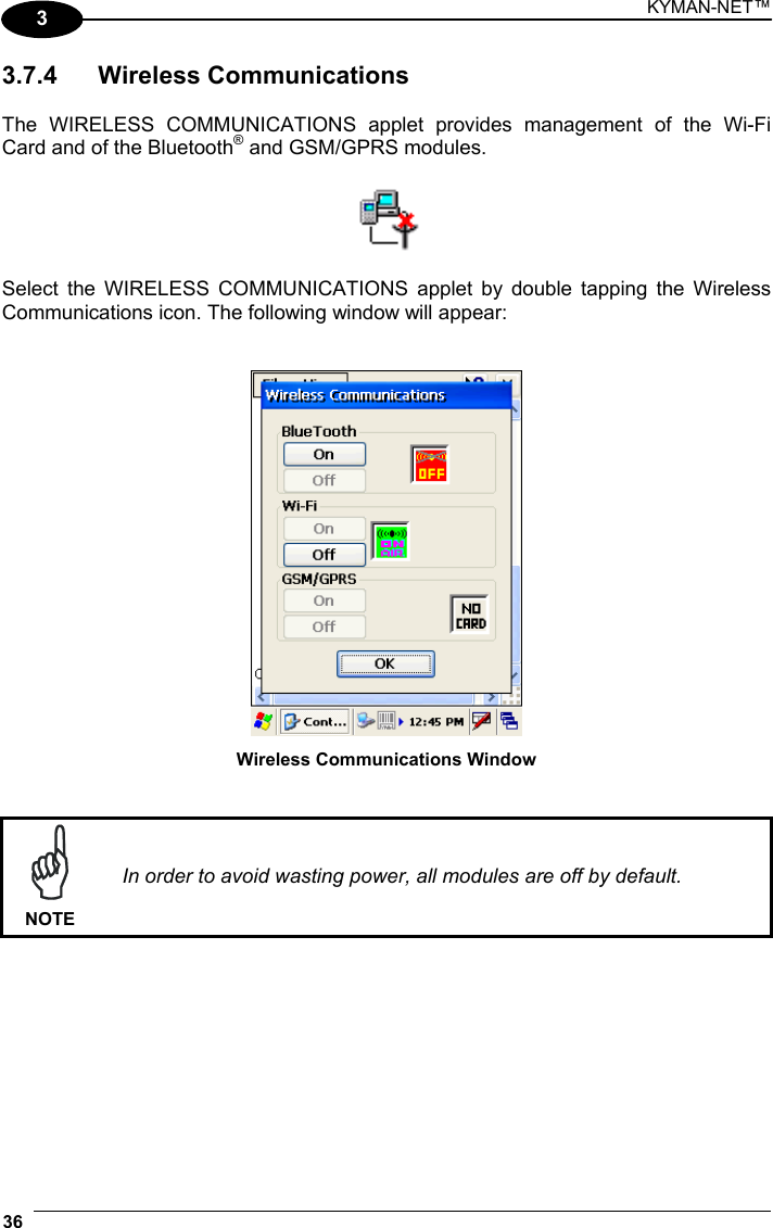 KYMAN-NET™ 36   3 3.7.4 Wireless Communications  The WIRELESS COMMUNICATIONS applet provides management of the Wi-Fi Card and of the Bluetooth® and GSM/GPRS modules.    Select the WIRELESS COMMUNICATIONS applet by double tapping the Wireless Communications icon. The following window will appear:    Wireless Communications Window    NOTE In order to avoid wasting power, all modules are off by default.  