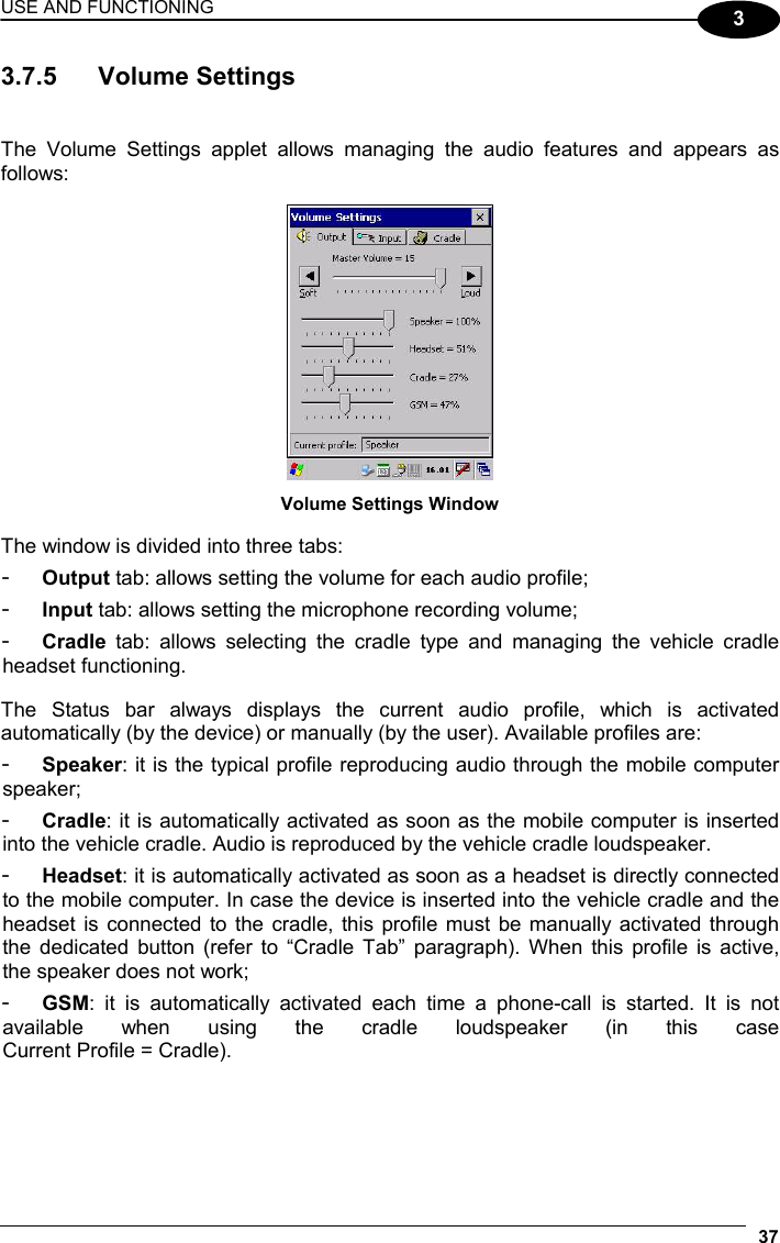 USE AND FUNCTIONING 37  3 3.7.5 Volume Settings   The Volume Settings applet allows managing the audio features and appears as follows:   Volume Settings Window  The window is divided into three tabs: -  Output tab: allows setting the volume for each audio profile; -  Input tab: allows setting the microphone recording volume; -  Cradle tab: allows selecting the cradle type and managing the vehicle cradle headset functioning.  The Status bar always displays the current audio profile, which is activated automatically (by the device) or manually (by the user). Available profiles are: -  Speaker: it is the typical profile reproducing audio through the mobile computer speaker; -  Cradle: it is automatically activated as soon as the mobile computer is inserted into the vehicle cradle. Audio is reproduced by the vehicle cradle loudspeaker. -  Headset: it is automatically activated as soon as a headset is directly connected to the mobile computer. In case the device is inserted into the vehicle cradle and the headset is connected to the cradle, this profile must be manually activated through the dedicated button (refer to “Cradle Tab” paragraph). When this profile is active, the speaker does not work; -  GSM: it is automatically activated each time a phone-call is started. It is not available when using the cradle loudspeaker (in this case  Current Profile = Cradle). 