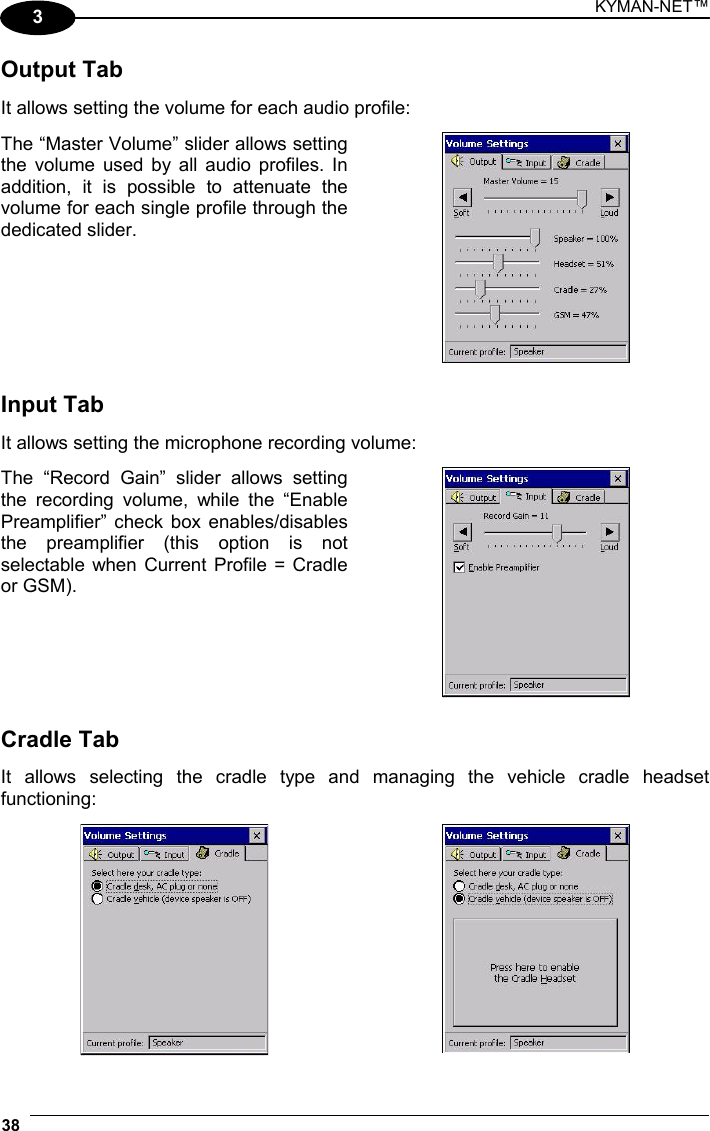 KYMAN-NET™ 38   3 Output Tab  It allows setting the volume for each audio profile:  The “Master Volume” slider allows setting the volume used by all audio profiles. In addition, it is possible to attenuate the volume for each single profile through the dedicated slider.    Input Tab  It allows setting the microphone recording volume:  The “Record Gain” slider allows setting the recording volume, while the “Enable Preamplifier” check box enables/disables the preamplifier (this option is not selectable when Current Profile = Cradle or GSM).    Cradle Tab  It allows selecting the cradle type and managing the vehicle cradle headset functioning:    