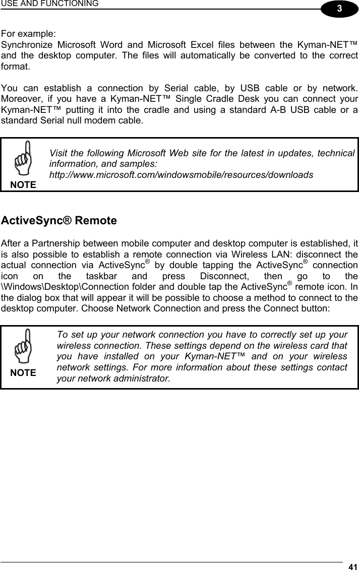 USE AND FUNCTIONING 41  3 For example: Synchronize Microsoft Word and Microsoft Excel files between the Kyman-NET™ and the desktop computer. The files will automatically be converted to the correct format.  You can establish a connection by Serial cable, by USB cable or by network. Moreover, if you have a Kyman-NET™ Single Cradle Desk you can connect your Kyman-NET™ putting it into the cradle and using a standard A-B USB cable or a standard Serial null modem cable.   NOTE Visit the following Microsoft Web site for the latest in updates, technical information, and samples: http://www.microsoft.com/windowsmobile/resources/downloads   ActiveSync® Remote  After a Partnership between mobile computer and desktop computer is established, it is also possible to establish a remote connection via Wireless LAN: disconnect the actual connection via ActiveSync® by double tapping the ActiveSync® connection icon on the taskbar and press Disconnect, then go to the \Windows\Desktop\Connection folder and double tap the ActiveSync® remote icon. In the dialog box that will appear it will be possible to choose a method to connect to the desktop computer. Choose Network Connection and press the Connect button:   NOTE To set up your network connection you have to correctly set up your wireless connection. These settings depend on the wireless card that you have installed on your Kyman-NET™ and on your wireless network settings. For more information about these settings contact your network administrator.   