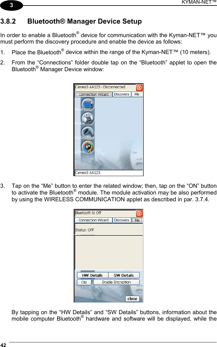 KYMAN-NET™ 42   3 3.8.2  Bluetooth® Manager Device Setup  In order to enable a Bluetooth® device for communication with the Kyman-NET™ you must perform the discovery procedure and enable the device as follows: 1.  Place the Bluetooth® device within the range of the Kyman-NET™ (10 meters). 2.  From the “Connections” folder double tap on the “Bluetooth” applet to open the Bluetooth® Manager Device window:    3.  Tap on the “Me” button to enter the related window; then, tap on the “ON” button to activate the Bluetooth® module. The module activation may be also performed by using the WIRELESS COMMUNICATION applet as described in par. 3.7.4.    By tapping on the “HW Details” and “SW Details” buttons, information about the mobile computer Bluetooth® hardware and software will be displayed, while the 