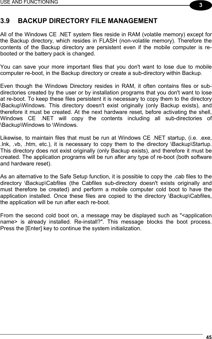 USE AND FUNCTIONING 45  3 3.9  BACKUP DIRECTORY FILE MANAGEMENT  All of the Windows CE .NET system files reside in RAM (volatile memory) except for the Backup directory, which resides in FLASH (non-volatile memory). Therefore the contents of the Backup directory are persistent even if the mobile computer is re-booted or the battery pack is changed.  You can save your more important files that you don&apos;t want to lose due to mobile computer re-boot, in the Backup directory or create a sub-directory within Backup.  Even though the Windows Directory resides in RAM, it often contains files or sub-directories created by the user or by installation programs that you don&apos;t want to lose at re-boot. To keep these files persistent it is necessary to copy them to the directory \Backup\Windows. This directory doesn&apos;t exist originally (only Backup exists), and therefore it must be created. At the next hardware reset, before activating the shell, Windows CE .NET will copy the contents including all sub-directories of \Backup\Windows to \Windows.  Likewise, to maintain files that must be run at Windows CE .NET startup, (i.e. .exe, .lnk, .vb, .htm, etc.), it is necessary to copy them to the directory \Backup\Startup. This directory does not exist originally (only Backup exists), and therefore it must be created. The application programs will be run after any type of re-boot (both software and hardware reset).  As an alternative to the Safe Setup function, it is possible to copy the .cab files to the directory \Backup\Cabfiles (the Cabfiles sub-directory doesn&apos;t exists originally and must therefore be created) and perform a mobile computer cold boot to have the application installed. Once these files are copied to the directory \Backup\Cabfiles, the application will be run after each re-boot.  From the second cold boot on, a message may be displayed such as &quot;&lt;application name&gt; is already installed. Re-install?&quot;. This message blocks the boot process. Press the [Enter] key to continue the system initialization.   