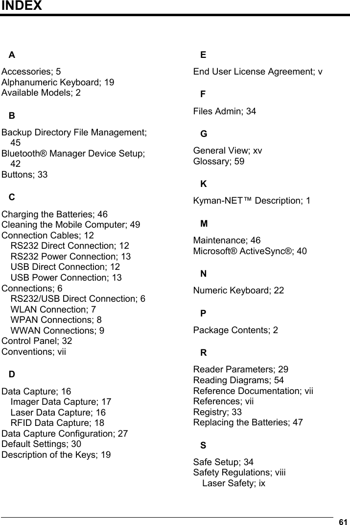  61  INDEX   A Accessories; 5 Alphanumeric Keyboard; 19 Available Models; 2 B Backup Directory File Management; 45 Bluetooth® Manager Device Setup; 42 Buttons; 33 C Charging the Batteries; 46 Cleaning the Mobile Computer; 49 Connection Cables; 12 RS232 Direct Connection; 12 RS232 Power Connection; 13 USB Direct Connection; 12 USB Power Connection; 13 Connections; 6 RS232/USB Direct Connection; 6 WLAN Connection; 7 WPAN Connections; 8 WWAN Connections; 9 Control Panel; 32 Conventions; vii D Data Capture; 16 Imager Data Capture; 17 Laser Data Capture; 16 RFID Data Capture; 18 Data Capture Configuration; 27 Default Settings; 30 Description of the Keys; 19 E End User License Agreement; v F Files Admin; 34 G General View; xv Glossary; 59 K Kyman-NET™ Description; 1 M Maintenance; 46 Microsoft® ActiveSync®; 40 N Numeric Keyboard; 22 P Package Contents; 2 R Reader Parameters; 29 Reading Diagrams; 54 Reference Documentation; vii References; vii Registry; 33 Replacing the Batteries; 47 S Safe Setup; 34 Safety Regulations; viii Laser Safety; ix 