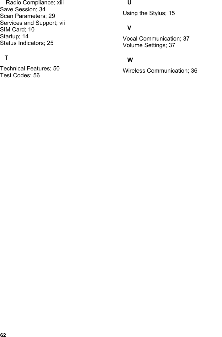  62   Radio Compliance; xiii Save Session; 34 Scan Parameters; 29 Services and Support; vii SIM Card; 10 Startup; 14 Status Indicators; 25 T Technical Features; 50 Test Codes; 56 U Using the Stylus; 15 V Vocal Communication; 37 Volume Settings; 37 W Wireless Communication; 36   