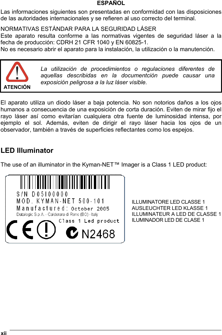  xii   ESPAÑOL Las informaciones siguientes son presentadas en conformidad con las disposiciones de las autoridades internacionales y se refieren al uso correcto del terminal. NORMATIVAS ESTÁNDAR PARA LA SEGURIDAD LÁSER  Este aparato resulta conforme a las normativas vigentes de seguridad láser a la fecha de producción: CDRH 21 CFR 1040 y EN 60825-1. No es necesario abrir el aparato para la instalación, la utilización o la manutención.   ATENCIÓN La utilización de procedimientos o regulaciones diferentes de aquellas describidas en la documentción puede causar una exposición peligrosa a la luz láser visible.  El aparato utiliza un diodo láser a baja potencia. No son notorios daños a los ojos humanos a consecuencia de una exposición de corta duración. Eviten de mirar fijo el rayo láser así como evitarían cualquiera otra fuente de luminosidad intensa, por ejemplo el sol. Además, eviten de dirigir el rayo láser hacia los ojos de un observador, también a través de superficies reflectantes como los espejos.   LED Illuminator  The use of an illuminator in the Kyman-NET™ Imager is a Class 1 LED product:   ILLUMINATORE LED CLASSE 1 AUSLEUCHTER LED KLASSE 1 ILLUMINATEUR A LED DE CLASSE 1 ILUMINADOR LED DE CLASE 1    