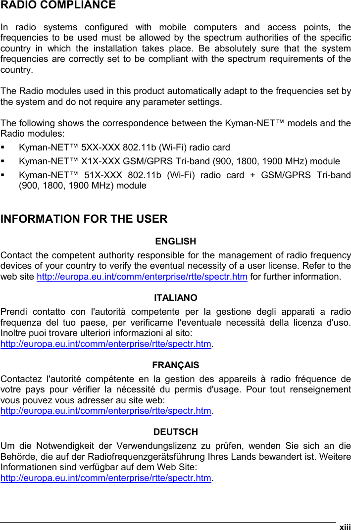  xiii  RADIO COMPLIANCE  In radio systems configured with mobile computers and access points, the frequencies to be used must be allowed by the spectrum authorities of the specific country in which the installation takes place. Be absolutely sure that the system frequencies are correctly set to be compliant with the spectrum requirements of the country.  The Radio modules used in this product automatically adapt to the frequencies set by the system and do not require any parameter settings.  The following shows the correspondence between the Kyman-NET™ models and the Radio modules:   Kyman-NET™ 5XX-XXX 802.11b (Wi-Fi) radio card   Kyman-NET™ X1X-XXX GSM/GPRS Tri-band (900, 1800, 1900 MHz) module   Kyman-NET™ 51X-XXX 802.11b (Wi-Fi) radio card + GSM/GPRS Tri-band (900, 1800, 1900 MHz) module   INFORMATION FOR THE USER  ENGLISH Contact the competent authority responsible for the management of radio frequency devices of your country to verify the eventual necessity of a user license. Refer to the web site http://europa.eu.int/comm/enterprise/rtte/spectr.htm for further information.  ITALIANO Prendi contatto con l&apos;autorità competente per la gestione degli apparati a radio frequenza del tuo paese, per verificarne l&apos;eventuale necessità della licenza d&apos;uso. Inoltre puoi trovare ulteriori informazioni al sito: http://europa.eu.int/comm/enterprise/rtte/spectr.htm.  FRANÇAIS Contactez l&apos;autorité compétente en la gestion des appareils à radio fréquence de votre pays pour vérifier la nécessité du permis d&apos;usage. Pour tout renseignement vous pouvez vous adresser au site web: http://europa.eu.int/comm/enterprise/rtte/spectr.htm.  DEUTSCH Um die Notwendigkeit der Verwendungslizenz zu prüfen, wenden Sie sich an die Behörde, die auf der Radiofrequenzgerätsführung Ihres Lands bewandert ist. Weitere Informationen sind verfügbar auf dem Web Site: http://europa.eu.int/comm/enterprise/rtte/spectr.htm. 