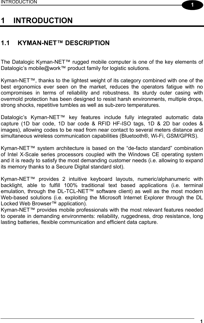 INTRODUCTION 1  1 1 INTRODUCTION   1.1 KYMAN-NET™ DESCRIPTION   The Datalogic Kyman-NET™ rugged mobile computer is one of the key elements of Datalogic’s mobile@work™ product family for logistic solutions.  Kyman-NET™, thanks to the lightest weight of its category combined with one of the best ergonomics ever seen on the market, reduces the operators fatigue with no compromises in terms of reliability and robustness. Its sturdy outer casing with overmold protection has been designed to resist harsh environments, multiple drops, strong shocks, repetitive tumbles as well as sub-zero temperatures.  Datalogic’s Kyman-NET™ key features include fully integrated automatic data capture (1D bar code, 1D bar code &amp; RFID HF-ISO tags, 1D &amp; 2D bar codes &amp; images), allowing codes to be read from near contact to several meters distance and simultaneous wireless communication capabilities (Bluetooth®, Wi-Fi, GSM/GPRS).  Kyman-NET™ system architecture is based on the “de-facto standard” combination of Intel X-Scale series processors coupled with the Windows CE operating system and it is ready to satisfy the most demanding customer needs (i.e. allowing to expand its memory thanks to a Secure Digital standard slot).  Kyman-NET™ provides 2 intuitive keyboard layouts, numeric/alphanumeric with backlight, able to fulfill 100% traditional text based applications (i.e. terminal emulation, through the DL-TCL-NET™ software client) as well as the most modern Web-based solutions (i.e. exploiting the Microsoft Internet Explorer through the DL Locked Web Browser™ application). Kyman-NET™ provides mobile professionals with the most relevant features needed to operate in demanding environments: reliability, ruggedness, drop resistance, long lasting batteries, flexible communication and efficient data capture.   